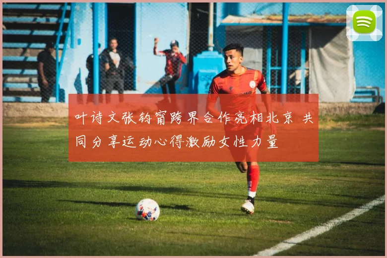 叶诗文张钧甯跨界合作亮相北京 共同分享运动心得激励女性力量